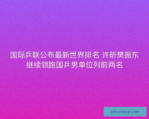 国际乒联公布最新世界排名 许昕樊振东继续领跑国乒男单位列前两名