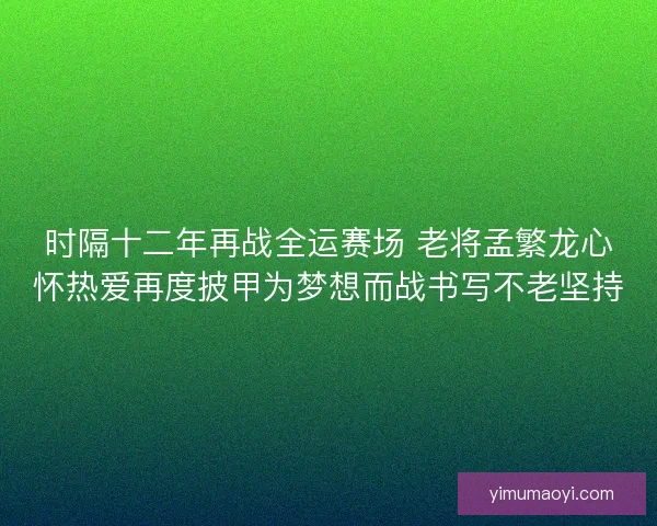 时隔十二年再战全运赛场 老将孟繁龙心怀热爱再度披甲为梦想而战书写不老坚持